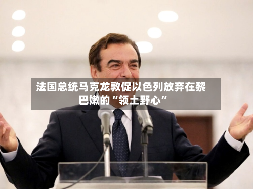 法国总统马克龙敦促以色列放弃在黎巴嫩的“领土野心”-第2张图片