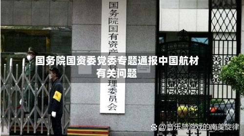 国务院国资委党委专题通报中国航材有关问题-第1张图片