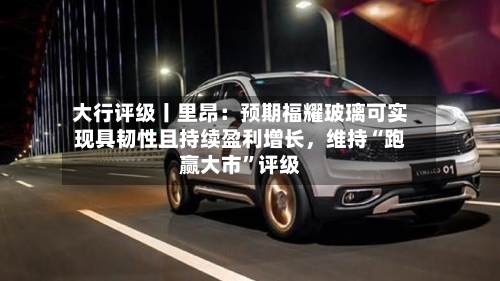 大行评级丨里昂：预期福耀玻璃可实现具韧性且持续盈利增长，维持“跑赢大市”评级-第1张图片