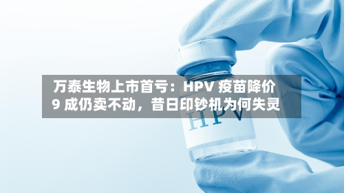 万泰生物上市首亏：HPV 疫苗降价 9 成仍卖不动，昔日印钞机为何失灵-第1张图片