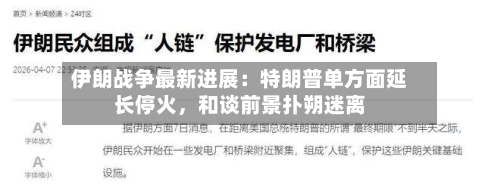 伊朗战争最新进展：特朗普单方面延长停火，和谈前景扑朔迷离-第1张图片