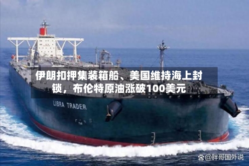 伊朗扣押集装箱船、美国维持海上封锁，布伦特原油涨破100美元-第1张图片