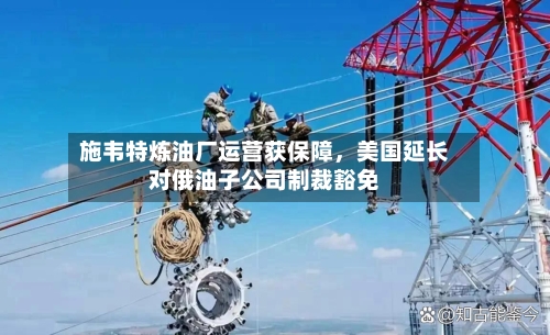 施韦特炼油厂运营获保障	，美国延长对俄油子公司制裁豁免-第1张图片