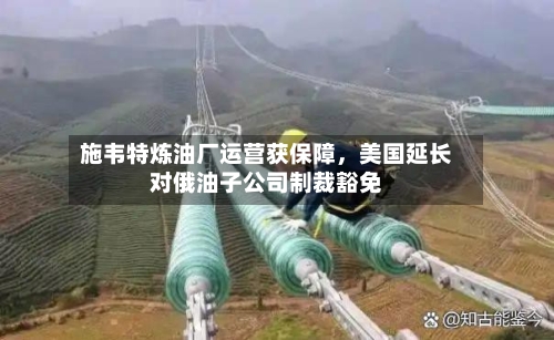 施韦特炼油厂运营获保障	，美国延长对俄油子公司制裁豁免-第2张图片