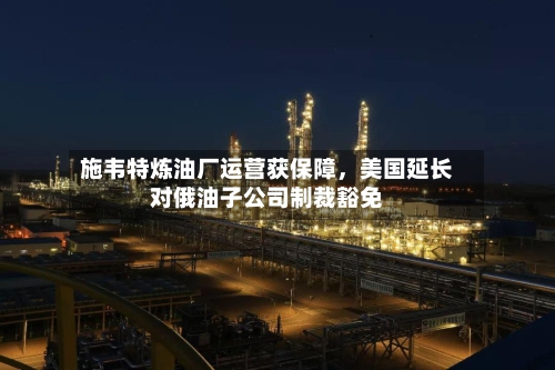 施韦特炼油厂运营获保障，美国延长对俄油子公司制裁豁免-第3张图片