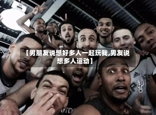 【男朋友说想好多人一起玩我,男友说想多人运动】-第1张图片