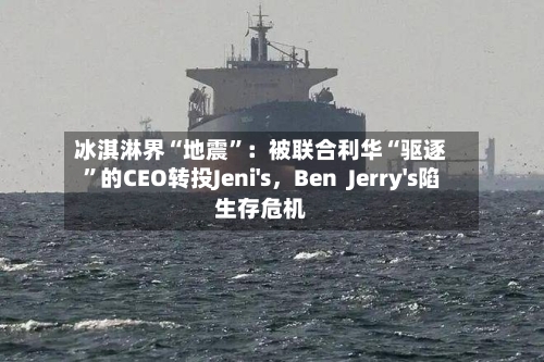 冰淇淋界“地震	”：被联合利华“驱逐”的CEO转投Jeni's，Ben  Jerry's陷生存危机-第1张图片