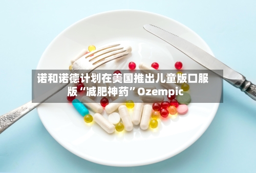 诺和诺德计划在美国推出儿童版口服版“减肥神药”Ozempic-第1张图片