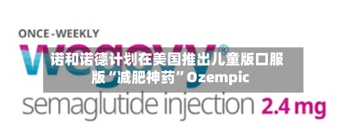 诺和诺德计划在美国推出儿童版口服版“减肥神药	”Ozempic-第2张图片