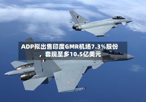 ADP拟出售印度GMR机场7.3%股份	，套现至多10.5亿美元-第1张图片