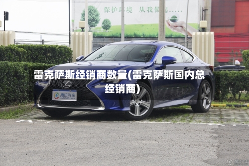 雷克萨斯经销商数量(雷克萨斯国内总经销商)-第2张图片