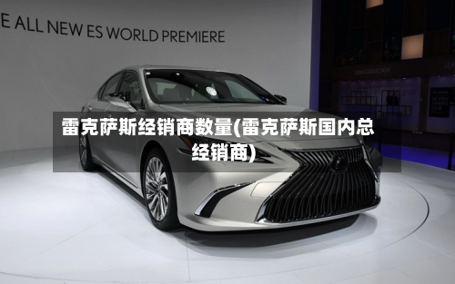 雷克萨斯经销商数量(雷克萨斯国内总经销商)-第3张图片