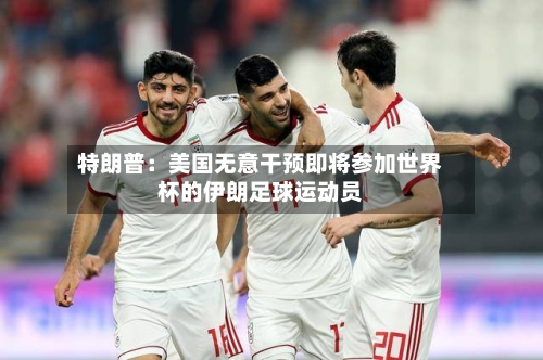 特朗普：美国无意干预即将参加世界杯的伊朗足球运动员-第2张图片
