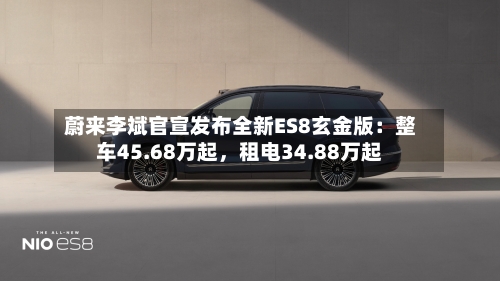 蔚来李斌官宣发布全新ES8玄金版：整车45.68万起	，租电34.88万起-第1张图片