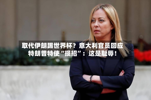 取代伊朗踢世界杯？意大利官员回应特朗普特使“损招	”：这是耻辱！-第1张图片
