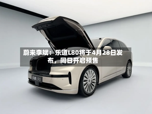 蔚来李斌：乐道L80将于4月28日发布	，同日开启预售-第2张图片
