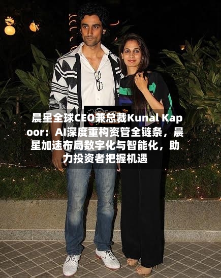 晨星全球CEO兼总裁Kunal Kapoor：AI深度重构资管全链条	，晨星加速布局数字化与智能化，助力投资者把握机遇-第2张图片
