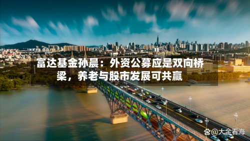 富达基金孙晨：外资公募应是双向桥梁，养老与股市发展可共赢-第1张图片