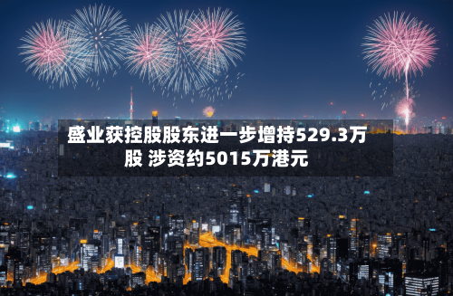 盛业获控股股东进一步增持529.3万股 涉资约5015万港元-第1张图片