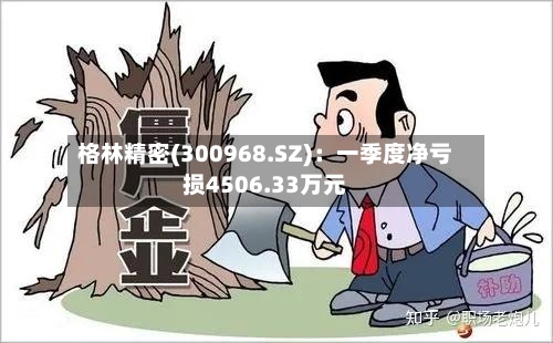 格林精密(300968.SZ)：一季度净亏损4506.33万元-第1张图片