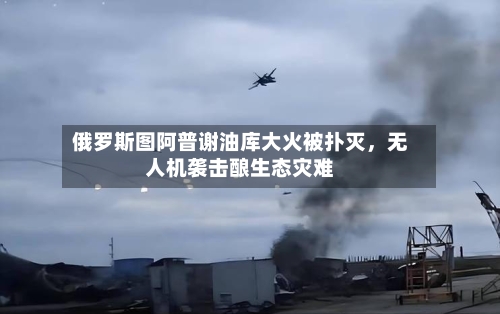 俄罗斯图阿普谢油库大火被扑灭，无人机袭击酿生态灾难-第1张图片