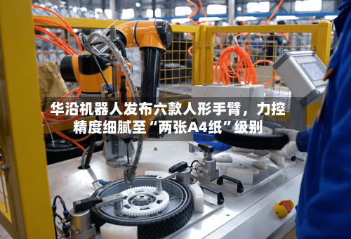 华沿机器人发布六款人形手臂，力控精度细腻至“两张A4纸	”级别-第1张图片