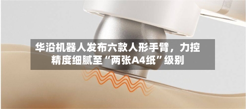 华沿机器人发布六款人形手臂，力控精度细腻至“两张A4纸”级别-第3张图片