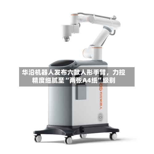 华沿机器人发布六款人形手臂，力控精度细腻至“两张A4纸”级别-第2张图片