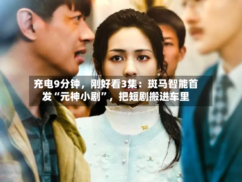 充电9分钟	，刚好看3集：斑马智能首发“元神小剧”，把短剧搬进车里-第2张图片