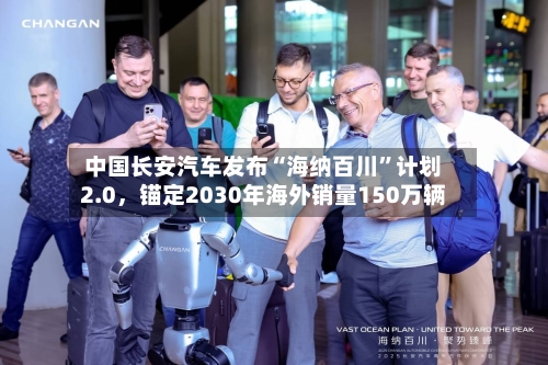 中国长安汽车发布“海纳百川	”计划2.0	，锚定2030年海外销量150万辆-第1张图片