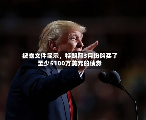 披露文件显示	，特朗普3月份购买了至少5100万美元的债券-第3张图片