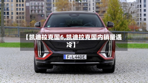 【凯迪拉克国6,凯迪拉克国内销量遇冷】-第2张图片