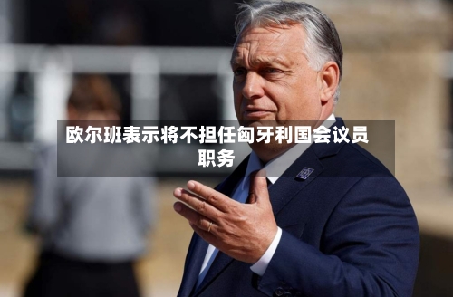 欧尔班表示将不担任匈牙利国会议员职务-第1张图片