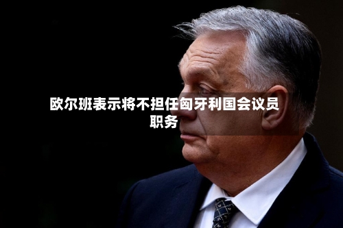 欧尔班表示将不担任匈牙利国会议员职务-第2张图片