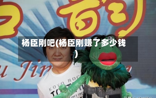 杨臣刚吧(杨臣刚赚了多少钱)-第2张图片