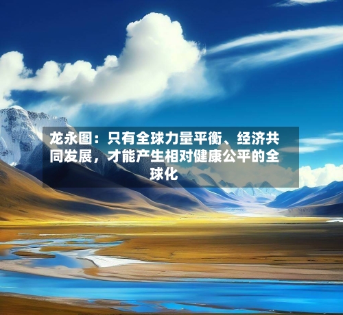 龙永图：只有全球力量平衡、经济共同发展	，才能产生相对健康公平的全球化-第1张图片