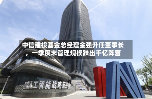 中信建投基金总经理金强升任董事长	，一季度末管理规模跌出千亿阵营-第2张图片