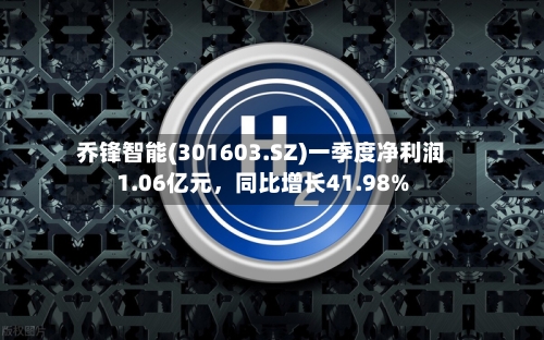 乔锋智能(301603.SZ)一季度净利润1.06亿元	，同比增长41.98%-第1张图片