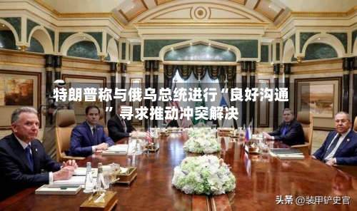 特朗普称与俄乌总统进行“良好沟通” 寻求推动冲突解决-第2张图片