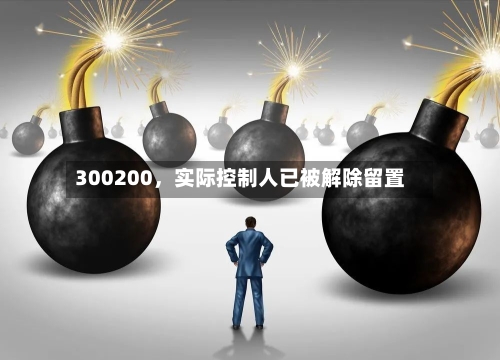 300200	，实际控制人已被解除留置-第1张图片