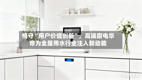 恪守“用户价值创新”，高端厨电华帝为全屋用水行业注入新动能-第1张图片