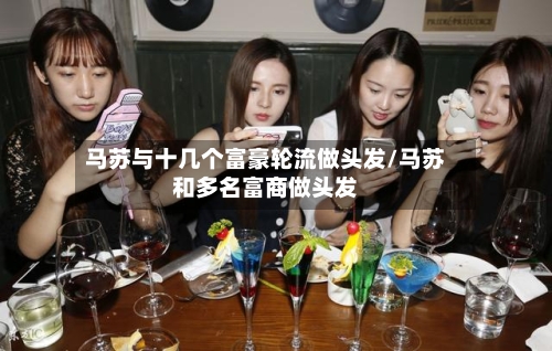 马苏与十几个富豪轮流做头发/马苏和多名富商做头发-第1张图片