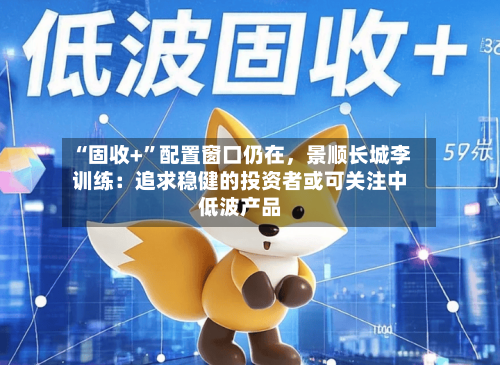 “固收+	”配置窗口仍在，景顺长城李训练：追求稳健的投资者或可关注中低波产品-第1张图片