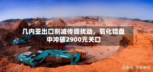 几内亚出口削减传闻扰动	，氧化铝盘中冲破2900元关口-第3张图片