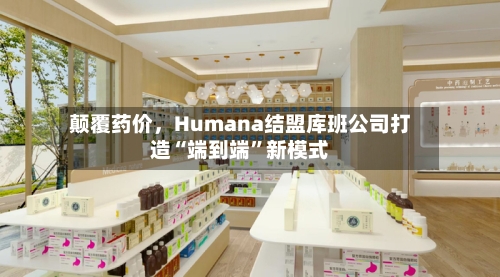 颠覆药价	，Humana结盟库班公司打造“端到端	”新模式-第2张图片