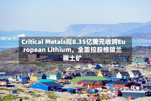 Critical Metals拟8.35亿美元收购European Lithium，全面控股格陵兰稀土矿-第1张图片