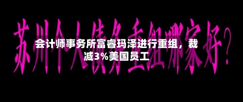 会计师事务所富睿玛泽进行重组	，裁减3%美国员工-第2张图片