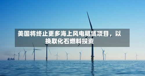 美国将终止更多海上风电租赁项目，以换取化石燃料投资-第1张图片
