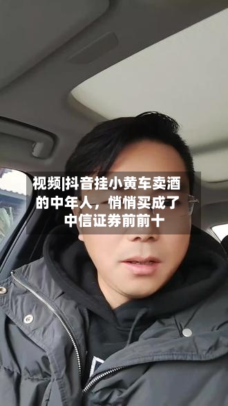 视频|抖音挂小黄车卖酒的中年人	，悄悄买成了中信证券前前十-第1张图片