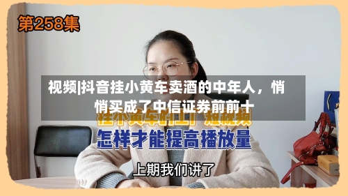 视频|抖音挂小黄车卖酒的中年人，悄悄买成了中信证券前前十-第2张图片